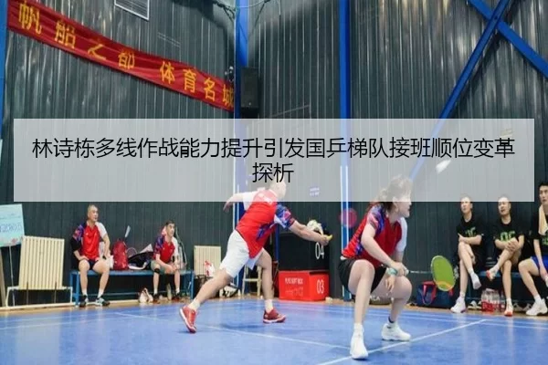 林诗栋多线作战能力提升引发国乒梯队接班顺位变革探析